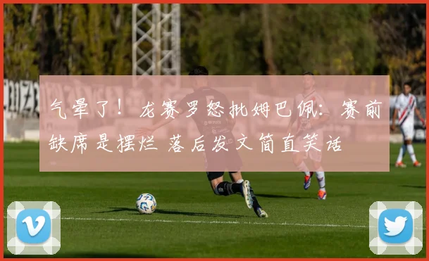 气晕了！龙赛罗怒批姆巴佩：赛前缺席是摆烂 落后发文简直笑话