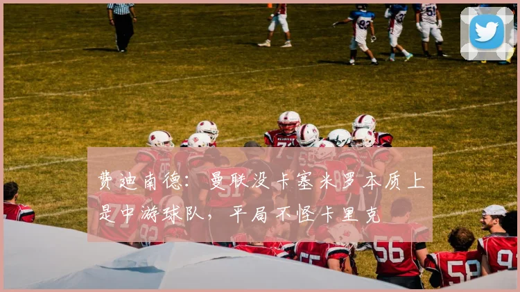 费迪南德：曼联没卡塞米罗本质上是中游球队，平局不怪卡里克